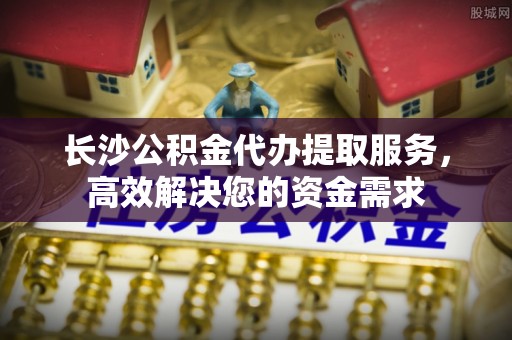 闵行长沙公积金代办提取服务，高效解决您的资金需求