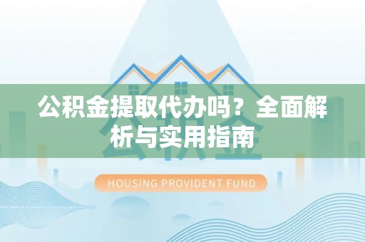 闵行公积金提取代办吗？全面解析与实用指南