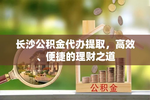 闵行长沙公积金代办提取，高效、便捷的理财之道