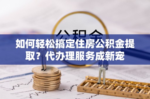 闵行如何轻松搞定住房公积金提取？代办理服务成新宠