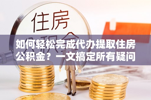 闵行如何轻松完成代办提取住房公积金？一文搞定所有疑问