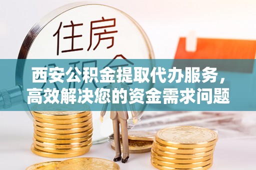 闵行西安公积金提取代办服务，高效解决您的资金需求问题