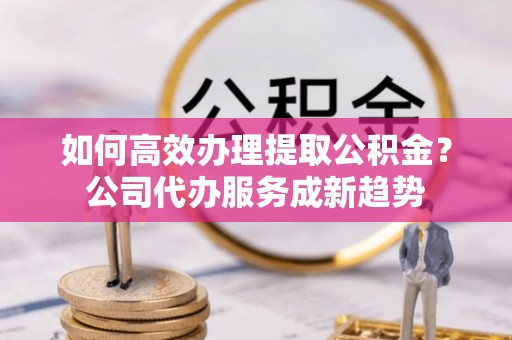 闵行如何高效办理提取公积金？公司代办服务成新趋势