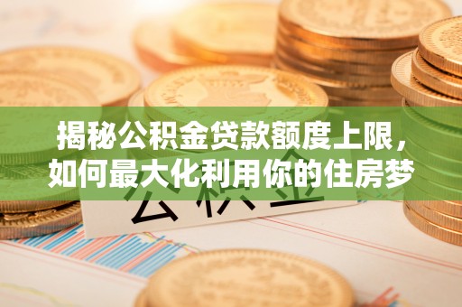 闵行揭秘公积金贷款额度上限，如何最大化利用你的住房梦想资金？