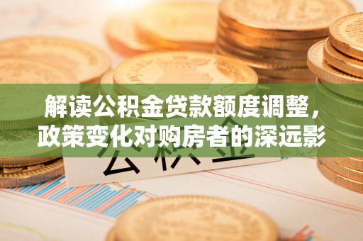 闵行解读公积金贷款额度调整，政策变化对购房者的深远影响