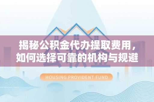 闵行揭秘公积金代办提取费用，如何选择可靠的机构与规避潜在风险