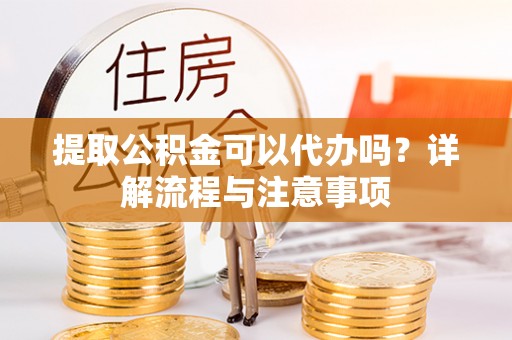 闵行提取公积金可以代办吗？详解流程与注意事项