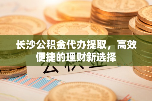 闵行长沙公积金代办提取，高效便捷的理财新选择