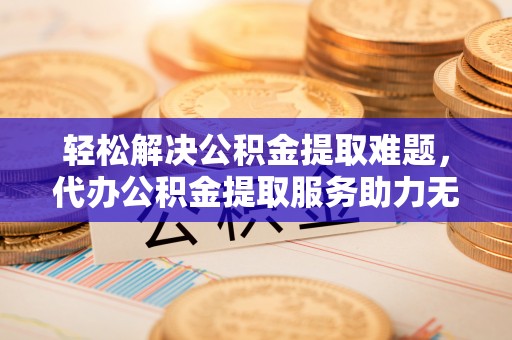 闵行轻松解决公积金提取难题，代办公积金提取服务助力无忧生活