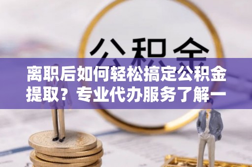 闵行离职后如何轻松搞定公积金提取？专业代办服务了解一下