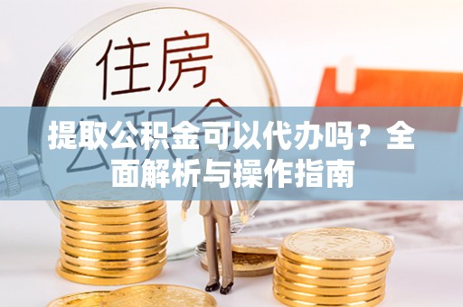 闵行提取公积金可以代办吗？全面解析与操作指南