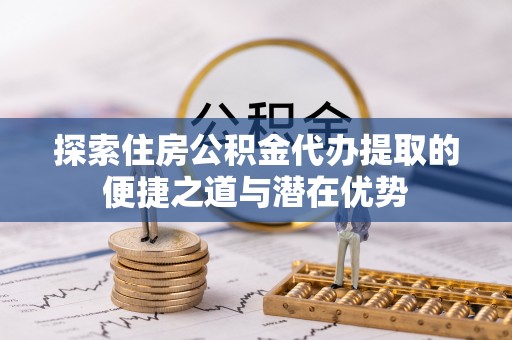 闵行探索住房公积金代办提取的便捷之道与潜在优势