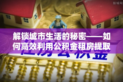闵行解锁城市生活的秘密——如何高效利用公积金租房提取政策优化居住体验