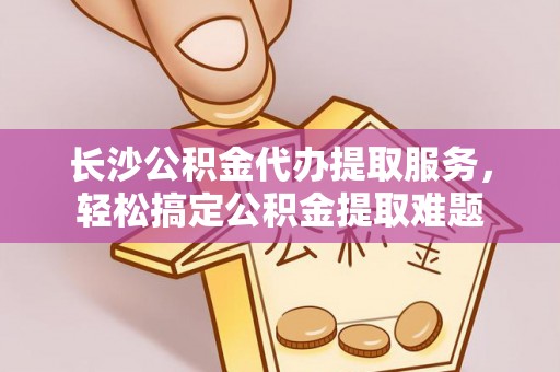 闵行长沙公积金代办提取服务，轻松搞定公积金提取难题