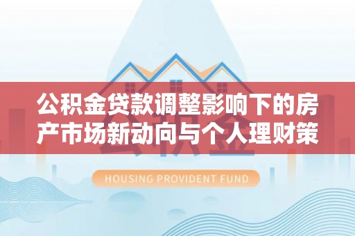 闵行公积金贷款调整影响下的房产市场新动向与个人理财策略