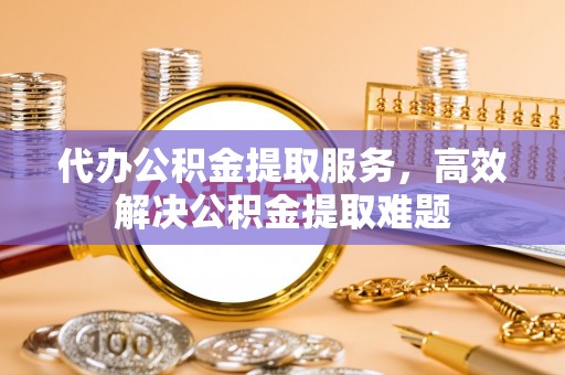 闵行代办公积金提取服务，高效解决公积金提取难题