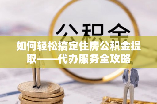 闵行如何轻松搞定住房公积金提取——代办服务全攻略