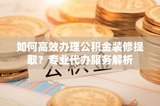 闵行如何高效办理公积金装修提取？专业代办服务解析