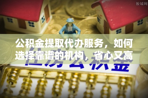 闵行公积金提取代办服务，如何选择靠谱的机构，省心又高效