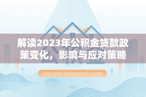闵行解读2023年公积金贷款政策变化，影响与应对策略