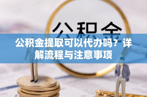 闵行公积金提取可以代办吗？详解流程与注意事项
