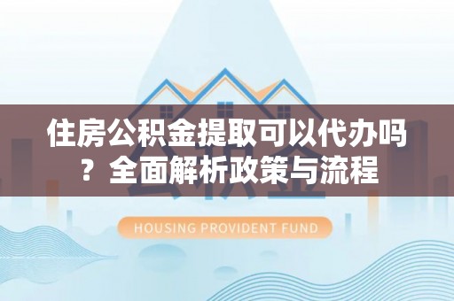 闵行住房公积金提取可以代办吗？全面解析政策与流程