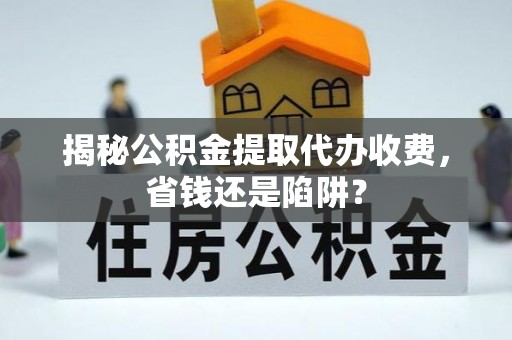 闵行揭秘公积金提取代办收费，省钱还是陷阱？