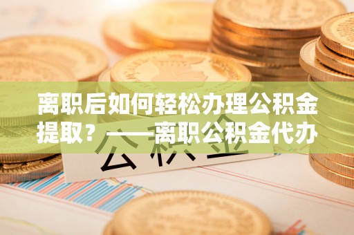 闵行离职后如何轻松办理公积金提取？——离职公积金代办提取服务详解