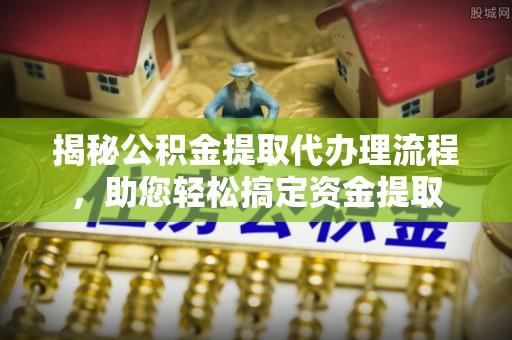 闵行揭秘公积金提取代办理流程，助您轻松搞定资金提取