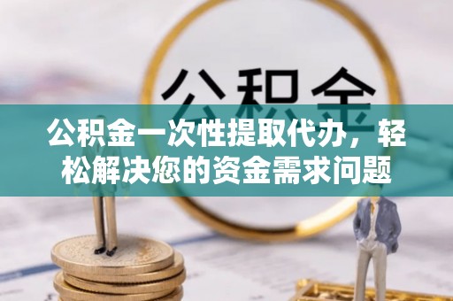闵行公积金一次性提取代办，轻松解决您的资金需求问题
