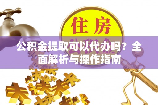 闵行公积金提取可以代办吗？全面解析与操作指南