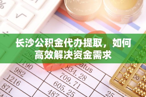 闵行长沙公积金代办提取，如何高效解决资金需求