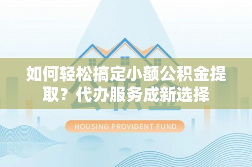 闵行如何轻松搞定小额公积金提取？代办服务成新选择