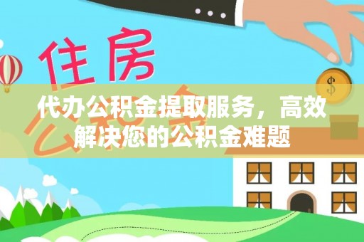 闵行代办公积金提取服务，高效解决您的公积金难题