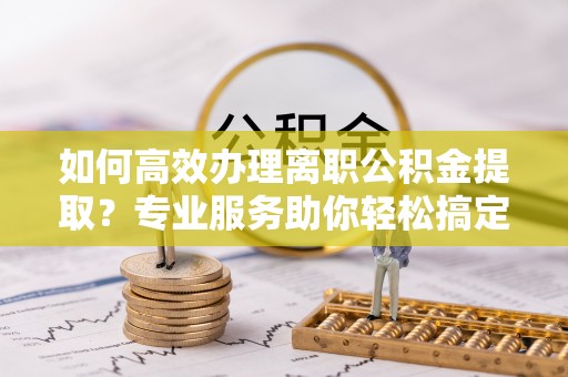 闵行如何高效办理离职公积金提取？专业服务助你轻松搞定