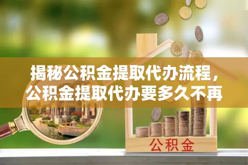 闵行揭秘公积金提取代办流程，公积金提取代办要多久不再是谜题