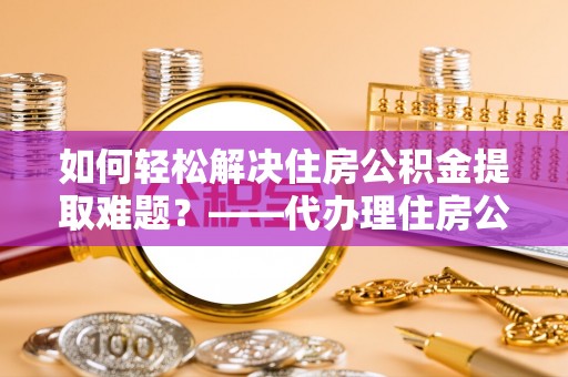 闵行如何轻松解决住房公积金提取难题？——代办理住房公积金提取服务解析