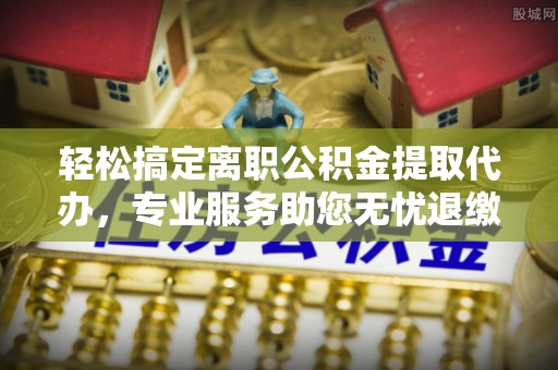 闵行轻松搞定离职公积金提取代办，专业服务助您无忧退缴