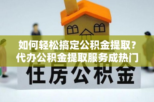 闵行如何轻松搞定公积金提取？代办公积金提取服务成热门选择