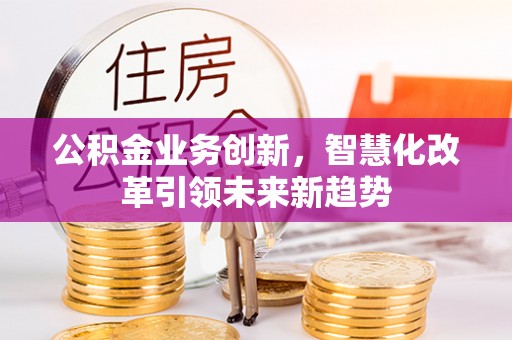 闵行公积金业务创新，智慧化改革引领未来新趋势