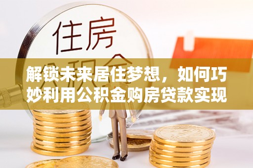 闵行解锁未来居住梦想，如何巧妙利用公积金购房贷款实现房产投资