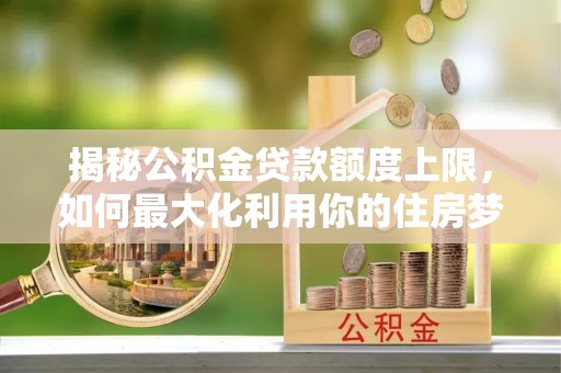 闵行揭秘公积金贷款额度上限，如何最大化利用你的住房梦？