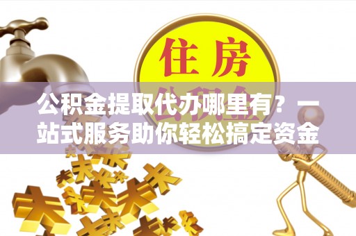 闵行公积金提取代办哪里有？一站式服务助你轻松搞定资金难题