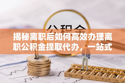 闵行揭秘离职后如何高效办理离职公积金提取代办，一站式服务全解析
