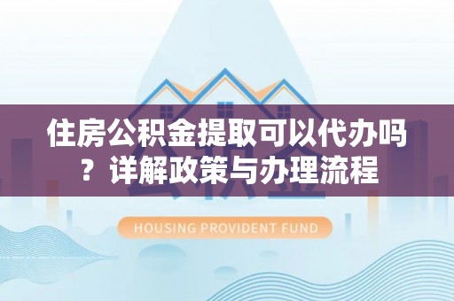 闵行住房公积金提取可以代办吗？详解政策与办理流程