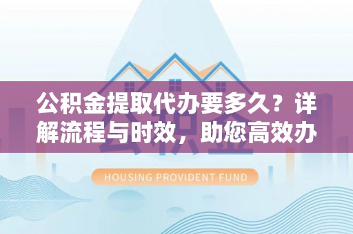 闵行公积金提取代办要多久？详解流程与时效，助您高效办理