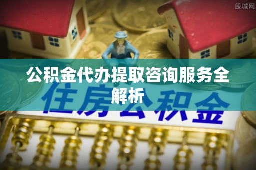 闵行公积金代办提取咨询服务全解析