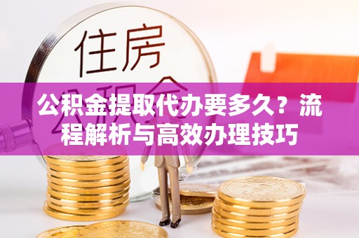 闵行公积金提取代办要多久？流程解析与高效办理技巧