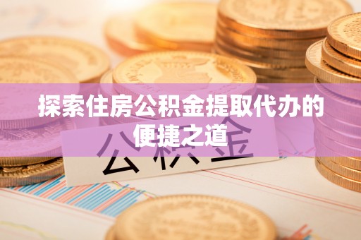闵行探索住房公积金提取代办的便捷之道