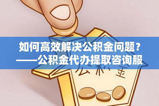 闵行如何高效解决公积金问题？——公积金代办提取咨询服务指南